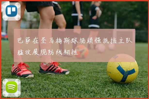 巴萨在圣马梅斯球场顽强抵挡主队猛攻展现防线韧性