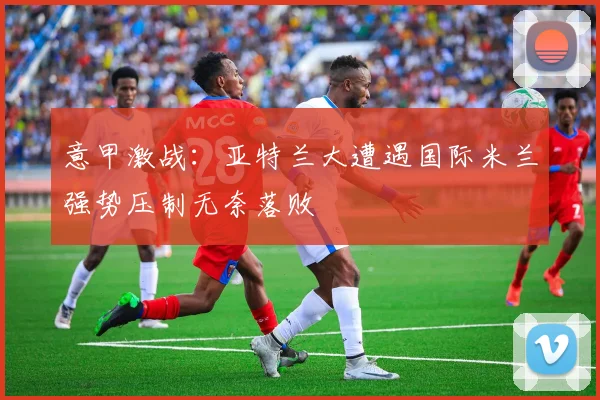 意甲激战：亚特兰大遭遇国际米兰强势压制无奈落败