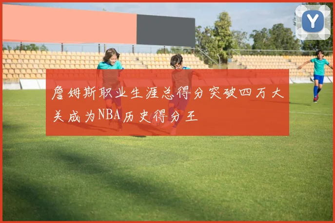 詹姆斯职业生涯总得分突破四万大关成为NBA历史得分王