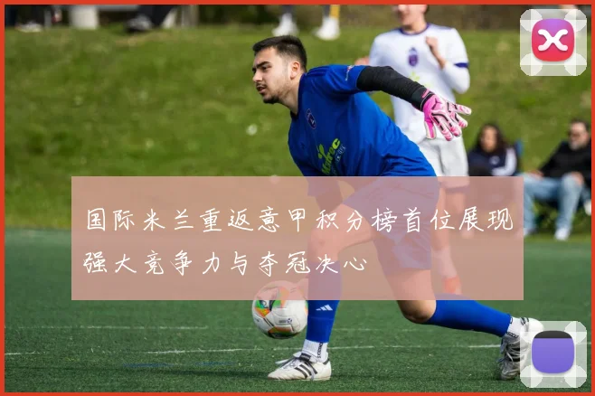 国际米兰重返意甲积分榜首位展现强大竞争力与夺冠决心