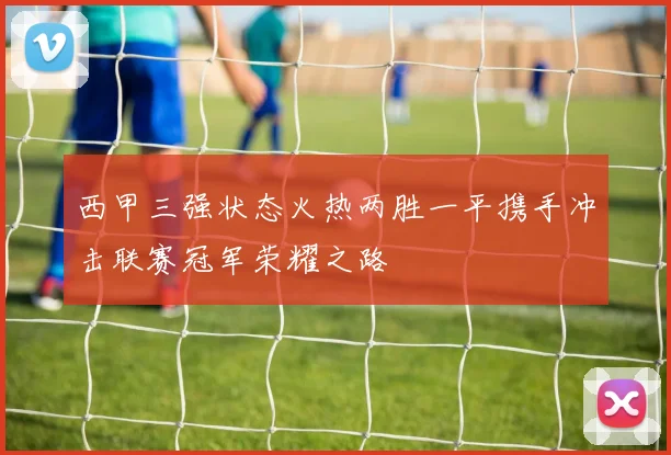 西甲三强状态火热两胜一平携手冲击联赛冠军荣耀之路
