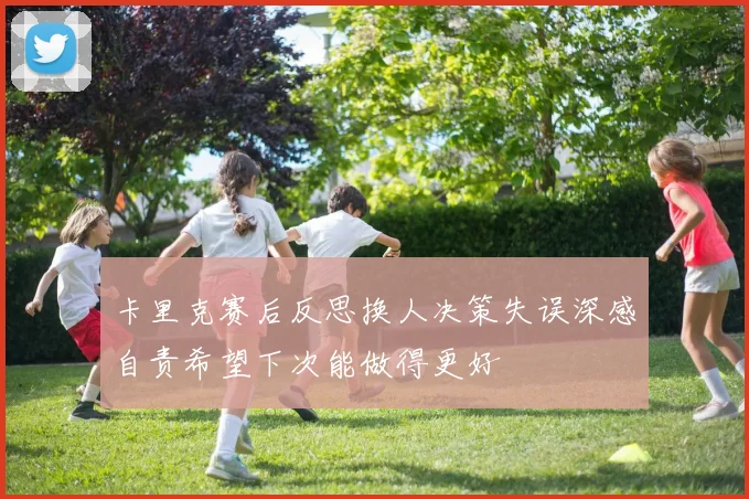 卡里克赛后反思换人决策失误深感自责希望下次能做得更好